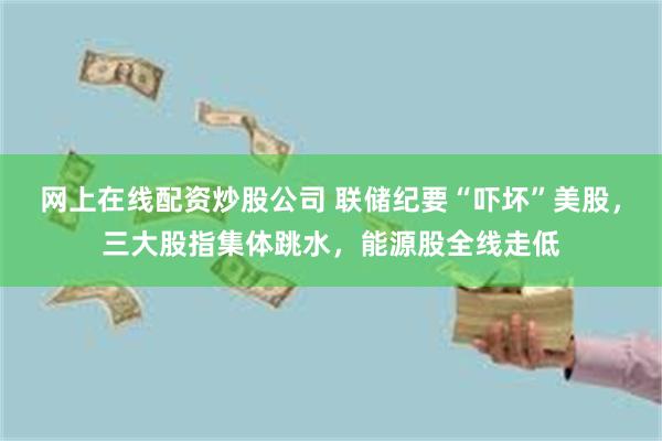 网上在线配资炒股公司 联储纪要“吓坏”美股,三大股指集体跳水,能源股全线走低