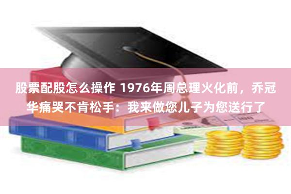 股票配股怎么操作 1976年周总理火化前,乔冠华痛哭不肯松手:我来做您儿子为您送行了