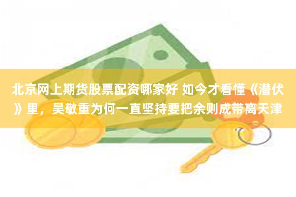 北京网上期货股票配资哪家好 如今才看懂《潜伏》里,吴敬重为何一直坚持要把余则成带离天津