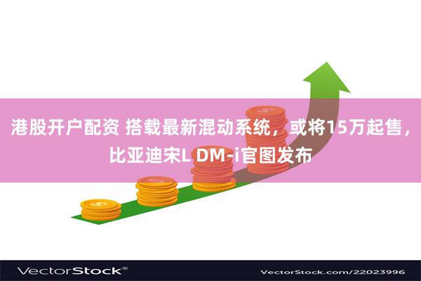 港股开户配资 搭载最新混动系统,或将15万起售,比亚迪宋L DM-i官图发布