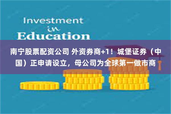 南宁股票配资公司 外资券商+1!城堡证券(中国)正申请设立,母公司为全球第一做市商