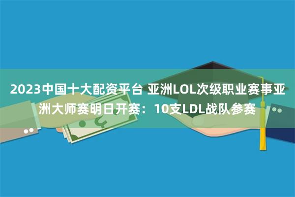 2023中国十大配资平台 亚洲LOL次级职业赛事亚洲大师赛明日开赛:10支LDL战队参赛