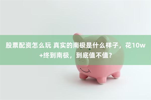 股票配资怎么玩 真实的南极是什么样子,花10w+终到南极,到底值不值?