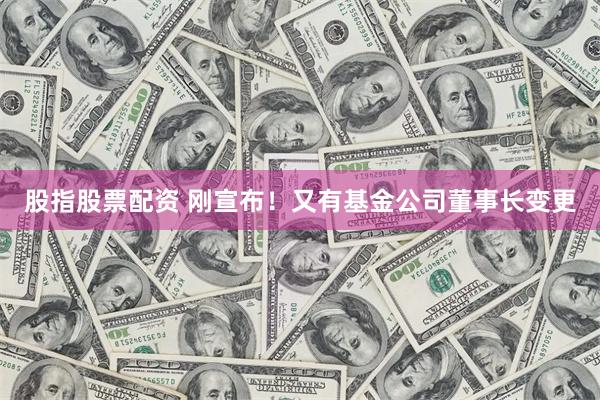 股指股票配资 刚宣布!又有基金公司董事长变更