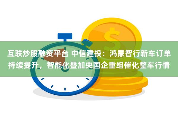 互联炒股融资平台 中信建投:鸿蒙智行新车订单持续提升,智能化叠加央国企重组催化整车行情