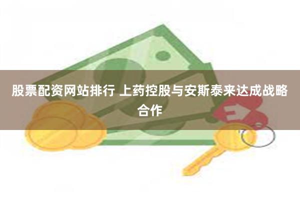股票配资网站排行 上药控股与安斯泰来达成战略合作