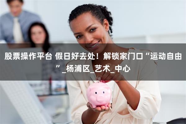 股票操作平台 假日好去处!解锁家门口“运动自由”_杨浦区_艺术_中心