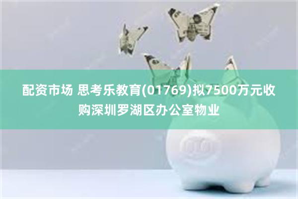 配资市场 思考乐教育(01769)拟7500万元收购深圳罗湖区办公室物业