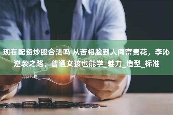 现在配资炒股合法吗 从苦相脸到人间富贵花,李沁逆袭之路,普通女孩也能学_魅力_造型_标准