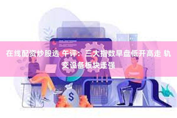 在线配资炒股选 午评：三大指数早盘低开高走 轨交设备板块走强