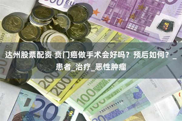 达州股票配资 贲门癌做手术会好吗?预后如何?_患者_治疗_恶性肿瘤