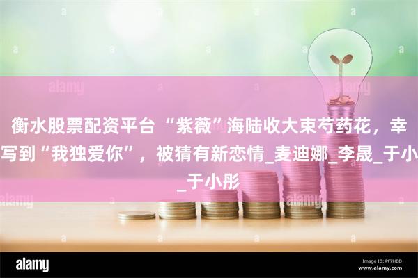 衡水股票配资平台 “紫薇”海陆收大束芍药花,幸福写到“我独爱你”,被猜有新恋情_麦迪娜_李晟_于小彤