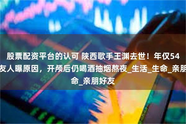 股票配资平台的认可 陕西歌手王渊去世！年仅54岁，友人曝原因，开颅后仍喝酒抽烟熬夜_生活_生命_亲朋好友