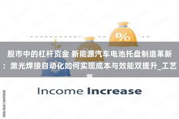 股市中的杠杆资金 新能源汽车电池托盘制造革新：激光焊接自动化如何实现成本与效能双提升_工艺