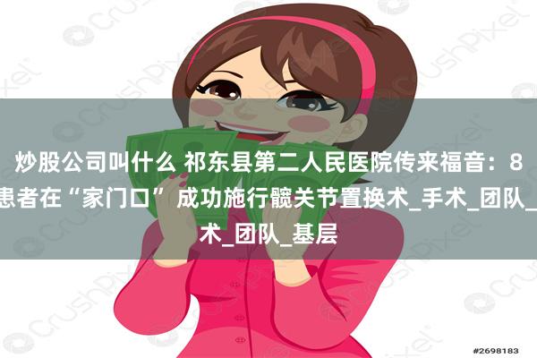炒股公司叫什么 祁东县第二人民医院传来福音:88岁患者在“家门口” 成功施行髋关节置换术_手术_团队_基层