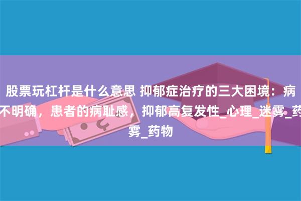 股票玩杠杆是什么意思 抑郁症治疗的三大困境：病因不明确，患者的病耻感，抑郁高复发性_心理_迷雾_药物