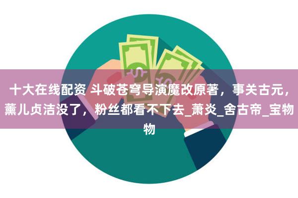 十大在线配资 斗破苍穹导演魔改原著,事关古元,薰儿贞洁没了,粉丝都看不下去_萧炎_舍古帝_宝物