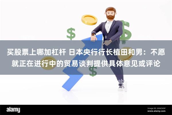 买股票上哪加杠杆 日本央行行长植田和男：不愿就正在进行中的贸易谈判提供具体意见或评论