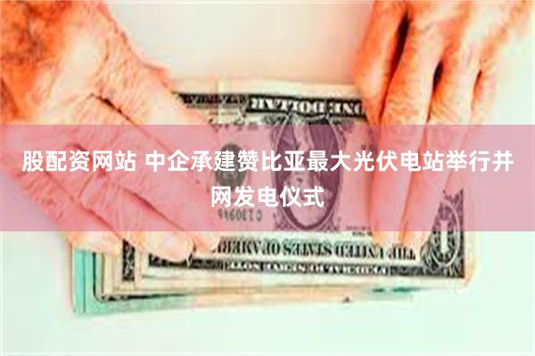 股配资网站 中企承建赞比亚最大光伏电站举行并网发电仪式