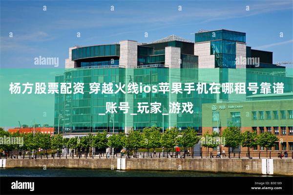 杨方股票配资 穿越火线ios苹果手机在哪租号靠谱_账号_玩家_游戏