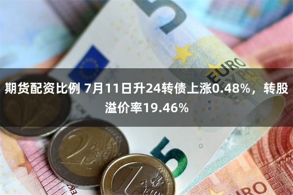 期货配资比例 7月11日升24转债上涨0.48%,转股溢价率19.46%