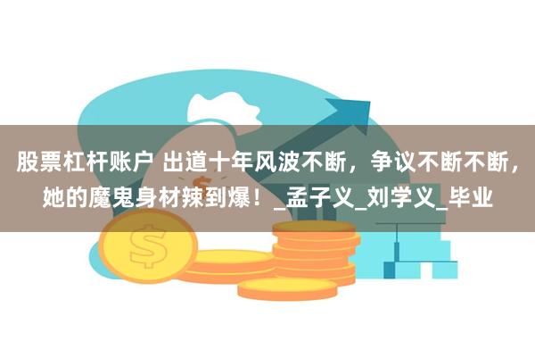 股票杠杆账户 出道十年风波不断,争议不断不断,她的魔鬼身材辣到爆!_孟子义_刘学义_毕业