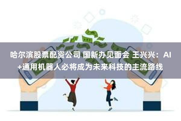哈尔滨股票配资公司 国新办见面会 王兴兴:AI+通用机器人必将成为未来科技的主流路线