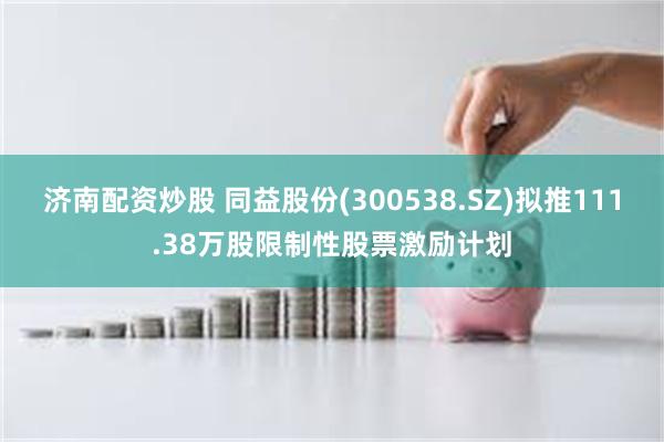 济南配资炒股 同益股份(300538.SZ)拟推111.38万股限制性股票激励计划