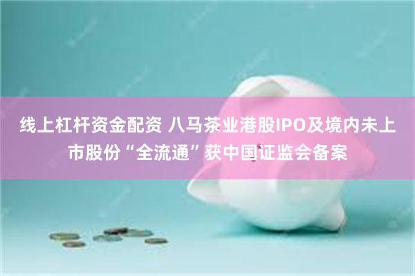 线上杠杆资金配资 八马茶业港股IPO及境内未上市股份“全流通”获中国证监会备案