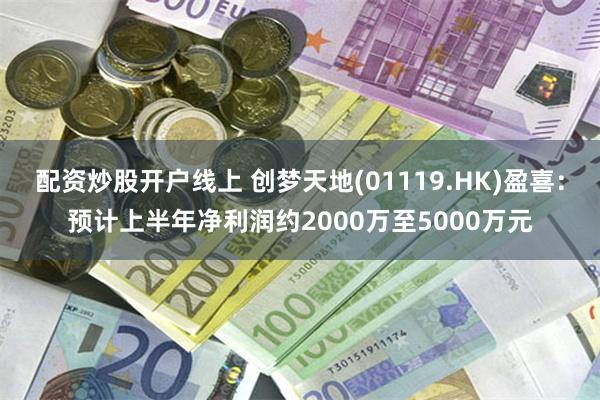 配资炒股开户线上 创梦天地(01119.HK)盈喜:预计上半年净利润约2000万至5000万元