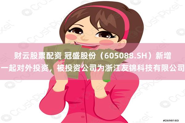 财云股票配资 冠盛股份（605088.SH）新增一起对外投资，被投资公司为浙江友锦科技有限公司