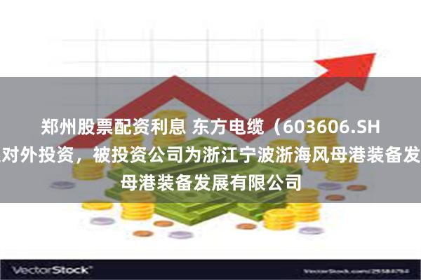 郑州股票配资利息 东方电缆（603606.SH）新增一起对外投资，被投资公司为浙江宁波浙海风母港装备发展有限公司