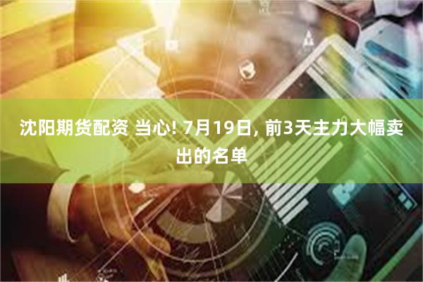 沈阳期货配资 当心! 7月19日, 前3天主力大幅卖出的名单