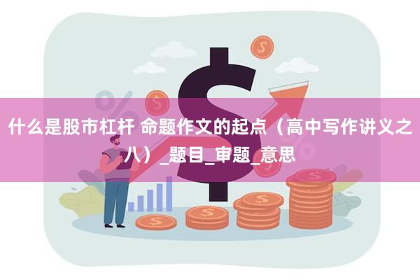 什么是股市杠杆 命题作文的起点（高中写作讲义之八）_题目_审题_意思