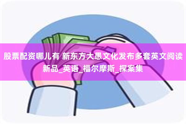 股票配资哪儿有 新东方大愚文化发布多套英文阅读新品_英语_福尔摩斯_探案集