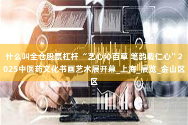 什么叫全仓股票杠杆 “艺心沁百草 笔韵载仁心”2025中医药文化书画艺术展开幕_上海_展览_金山区