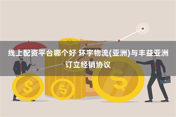 线上配资平台哪个好 环宇物流(亚洲)与丰益亚洲订立经销协议