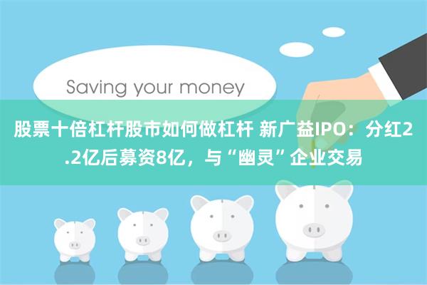 股票十倍杠杆股市如何做杠杆 新广益IPO：分红2.2亿后募资8亿，与“幽灵”企业交易