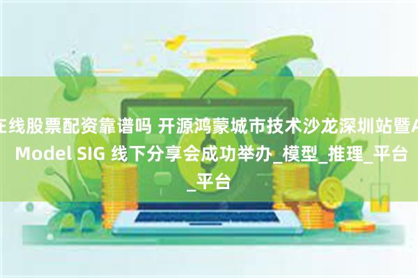 在线股票配资靠谱吗 开源鸿蒙城市技术沙龙深圳站暨AI Model SIG 线下分享会成功举办_模型_推理_平台