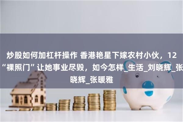炒股如何加杠杆操作 香港艳星下嫁农村小伙，12年前“裸照门”让她事业尽毁，如今怎样_生活_刘晓辉_张暖雅