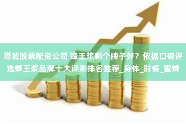 塔城股票配资公司 蜂王浆哪个牌子好？依据口碑评选蜂王浆品牌十大评测排名推荐_身体_时候_蜜蜂
