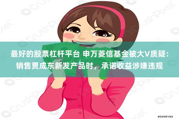 最好的股票杠杆平台 申万菱信基金被大V质疑：销售贾成东新发产品时，承诺收益涉嫌违规