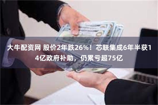 大牛配资网 股价2年跌26%！芯联集成6年半获14亿政府补助，仍累亏超75亿