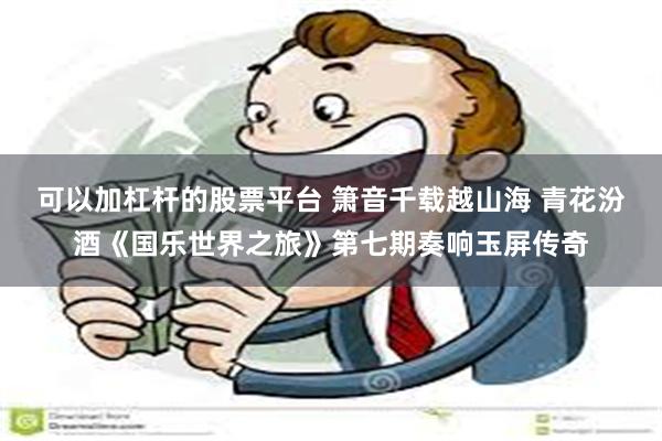 可以加杠杆的股票平台 箫音千载越山海 青花汾酒《国乐世界之旅》第七期奏响玉屏传奇