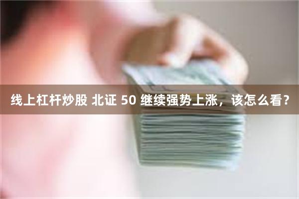 线上杠杆炒股 北证 50 继续强势上涨,该怎么看?