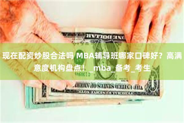 现在配资炒股合法吗 MBA辅导班哪家口碑好?高满意度机构盘点!_mba_备考_考生