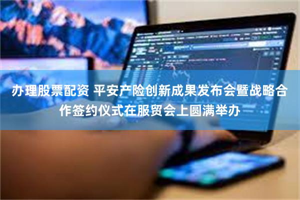 办理股票配资 平安产险创新成果发布会暨战略合作签约仪式在服贸会上圆满举办