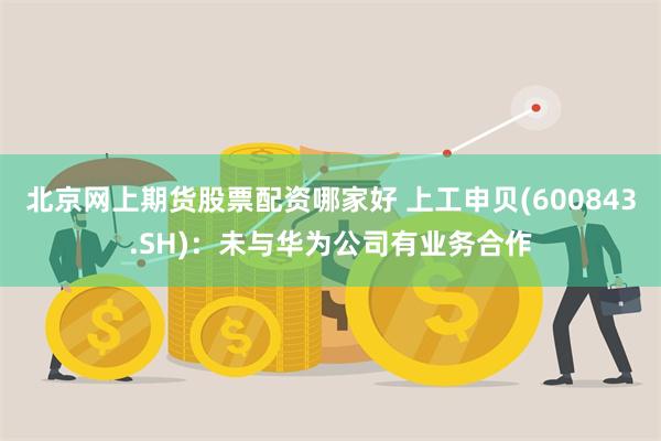 北京网上期货股票配资哪家好 上工申贝(600843.SH)：未与华为公司有业务合作