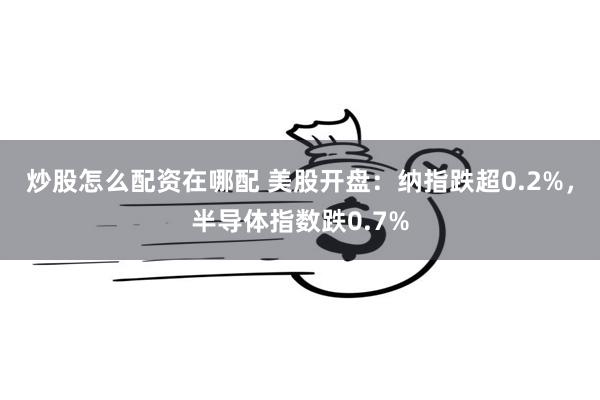 炒股怎么配资在哪配 美股开盘：纳指跌超0.2%，半导体指数跌0.7%