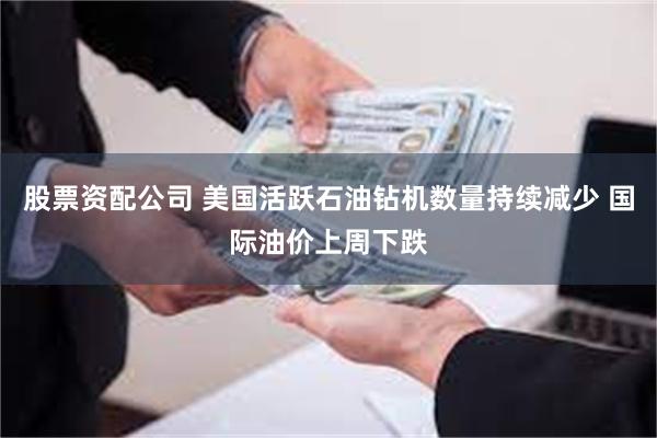 股票资配公司 美国活跃石油钻机数量持续减少 国际油价上周下跌